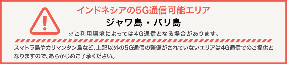 インドネシアの5G通信可能エリア ジャワ島・バリ島 ※ご利用環境によっては4G通信となる場合があります。スマトラ島やカリマンタン島など、上記以外の5G通信の整備がされていないエリアは4G通信でのご提供となりますので、あらかじめご了承ください。